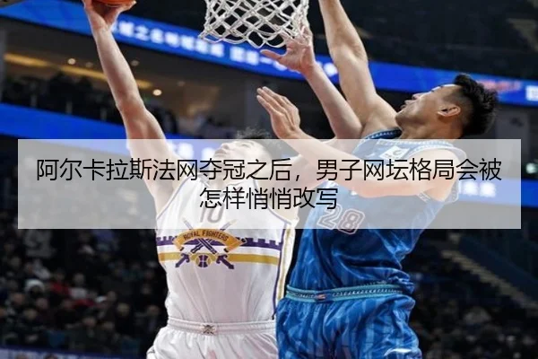 阿尔卡拉斯法网夺冠之后，男子网坛格局会被怎样悄悄改写